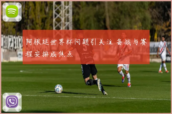 阿根廷世界杯问题引关注 备战与赛程安排成焦点