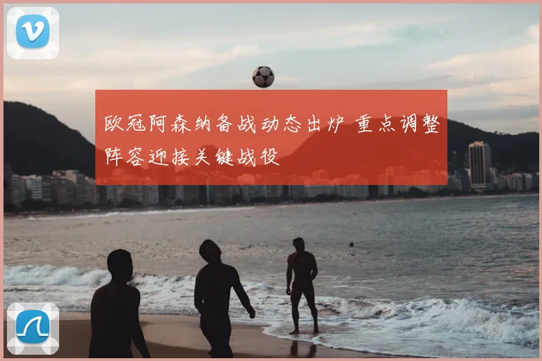 欧冠阿森纳备战动态出炉 重点调整阵容迎接关键战役