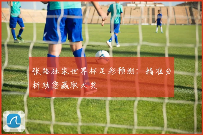 张路独家世界杯足彩预测:精准分析助您赢取大奖