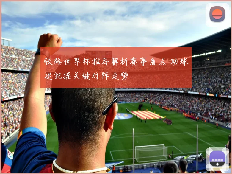 张路世界杯推荐解析赛事看点 助球迷把握关键对阵走势
