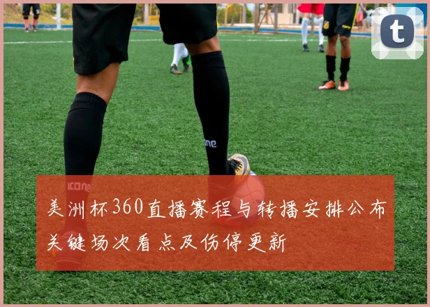 美洲杯360直播赛程与转播安排公布关键场次看点及伤停更新