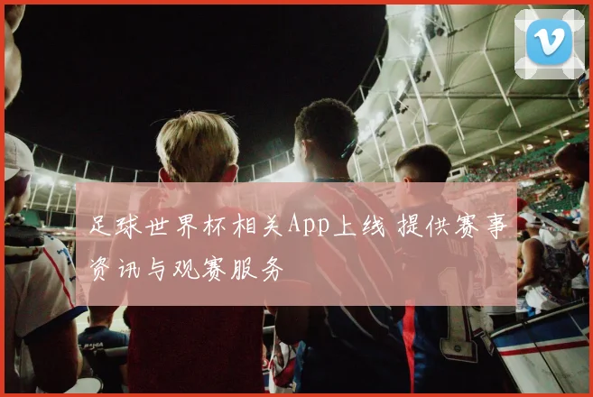 足球世界杯相关App上线 提供赛事资讯与观赛服务